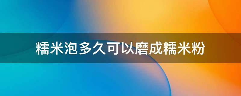 糯米泡多久可以磨成糯米粉（糯米要泡多久才可以打成糯米粉）