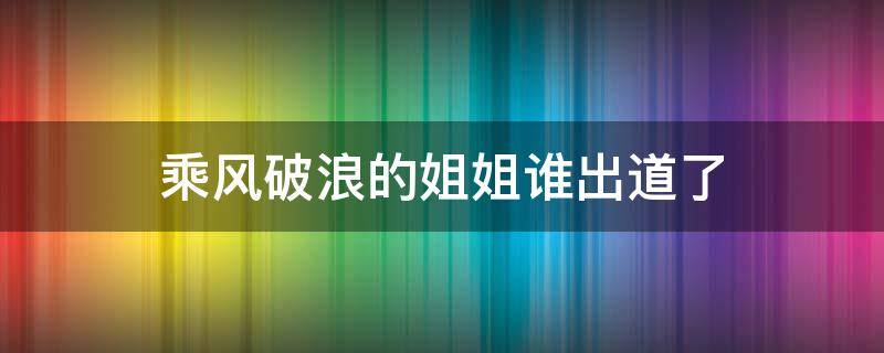 乘风破浪的姐姐谁出道了（乘风破浪的姐姐们谁出道了）