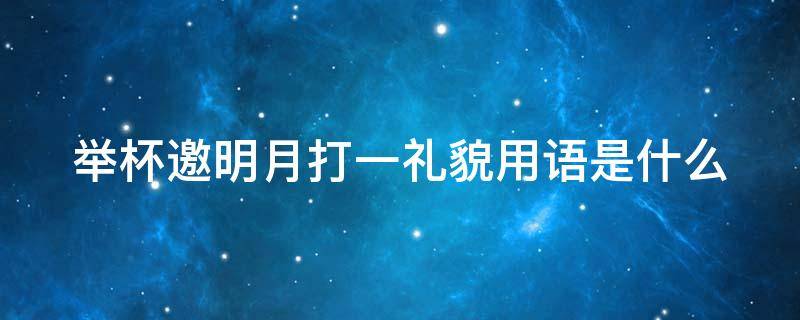 举杯邀明月打一礼貌用语是什么 举杯邀明月 打一礼貌用语