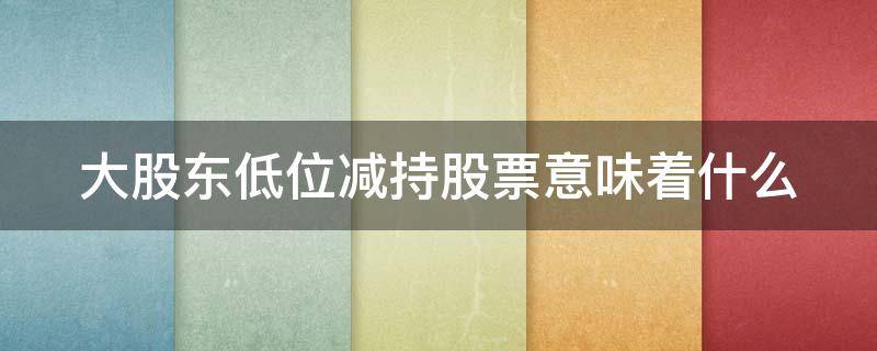 大股东低位减持股票意味着什么（大股东低位减持股票意味着什么呢）