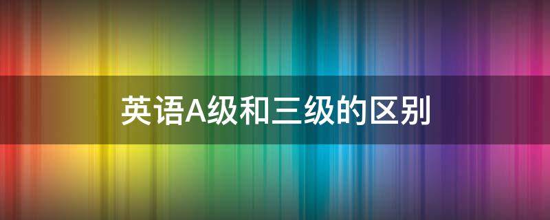 英语A级和三级的区别 英语A级跟三级的区别