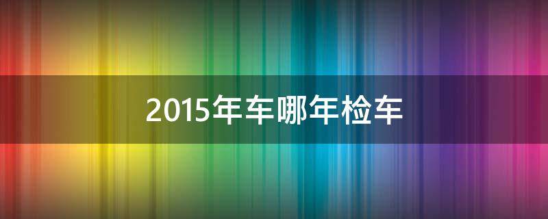 2015年车哪年检车（2015买的车啥时年检）