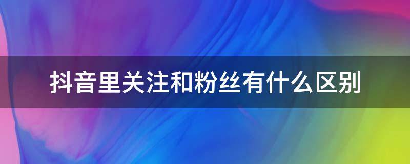 抖音里关注和粉丝有什么区别 抖音里面关注和粉丝有什么区别