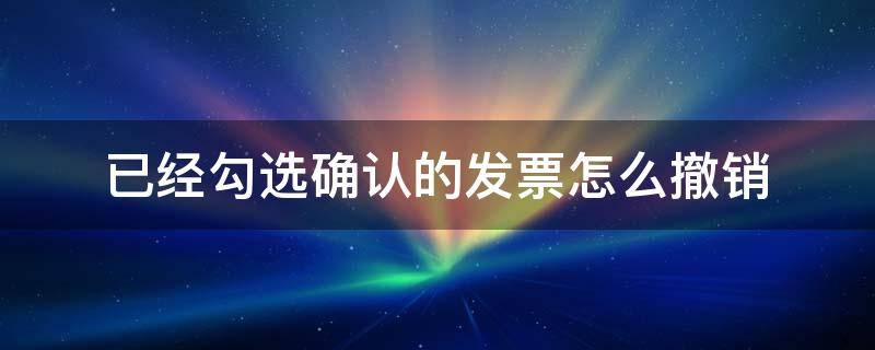 已经勾选确认的发票怎么撤销（不小心确认勾选了所有发票可以撤销吗）