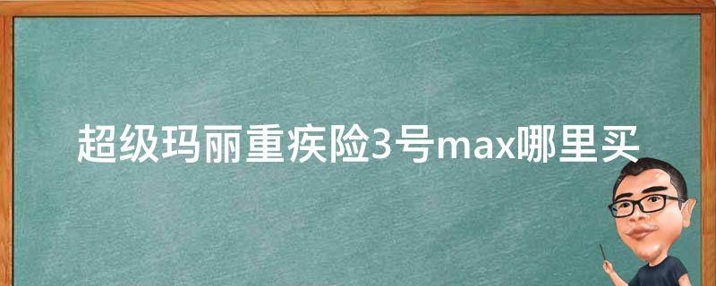 超级玛丽重疾险3号max哪里买（超级玛丽重疾险2号max和超级玛丽3号max）