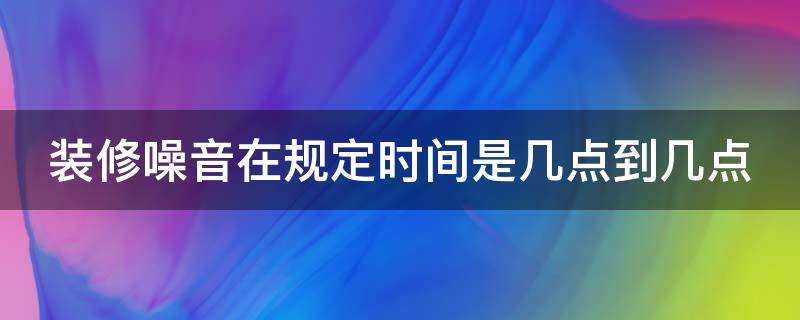 装修噪音在规定时间是几点到几点 装修噪音在规定时间是几点到几点中午