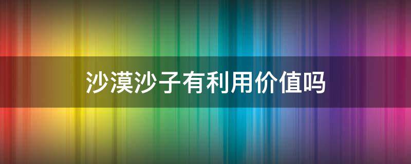 沙漠沙子有利用价值吗 沙漠的沙子有什么用途