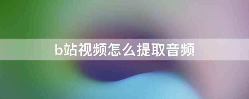 b站视频怎么提取音频（电脑b站视频怎么提取音频）