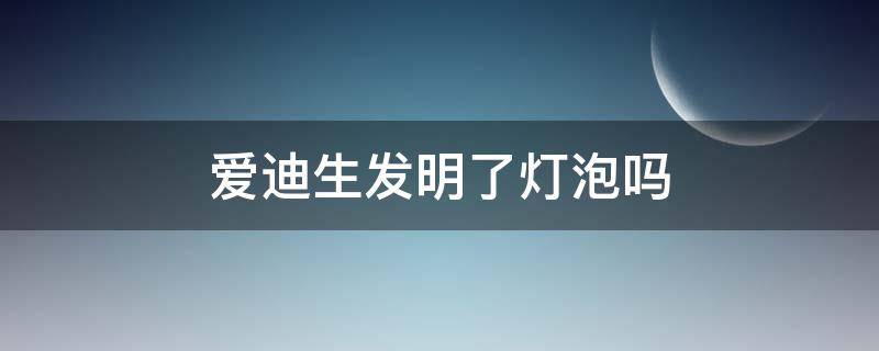 爱迪生发明了灯泡吗 爱迪生发明了啥灯泡