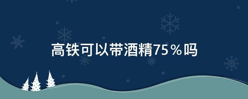 高铁可以带酒精75％吗 高铁让带75%酒精吗