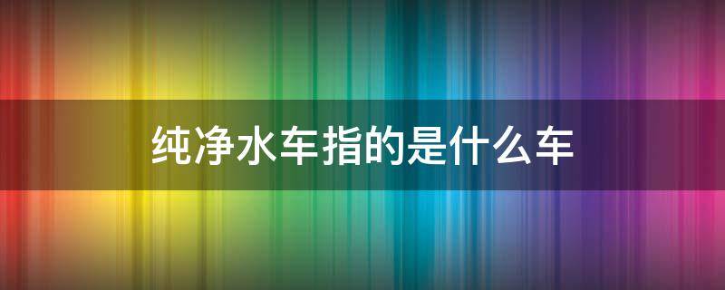 纯净水车指的是什么车（什么是水车和纯水车）