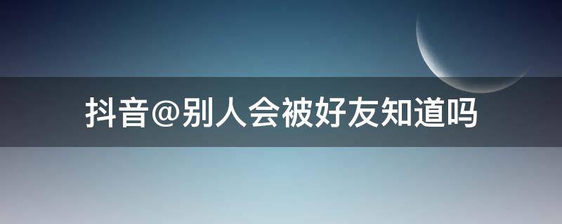 抖音@别人会被好友知道吗（别人抖音@我好友看得见吗）