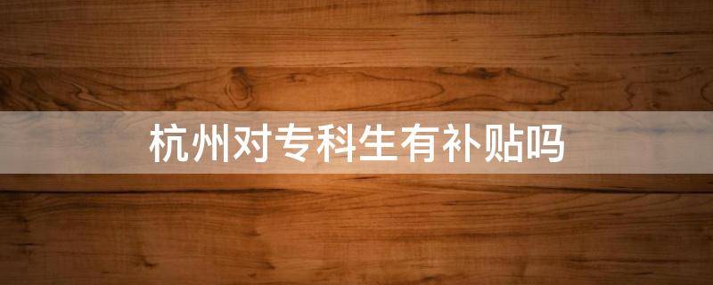 杭州对专科生有补贴吗（杭州市对专科应届生有补贴么）