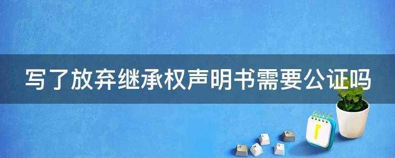 写了放弃继承权声明书需要公证吗（写了放弃继承权声明书需要公证吗怎么办）