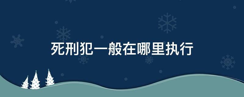 死刑犯一般在哪里执行 一般死刑犯在哪里进行的