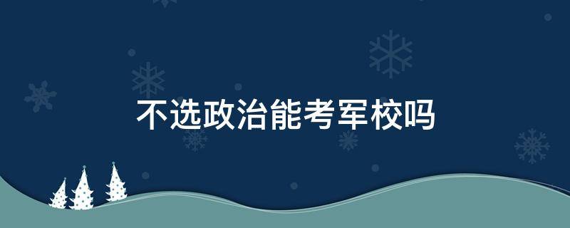 不选政治能考军校吗（考军校必须选政治么）