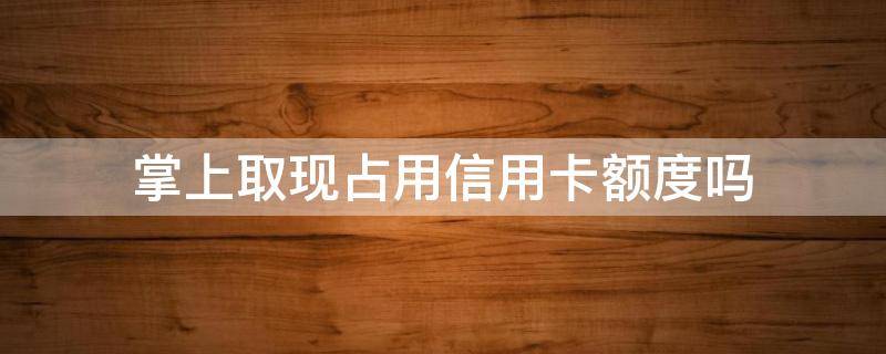 掌上取现占用信用卡额度吗（掌上取现额度为什么少了）