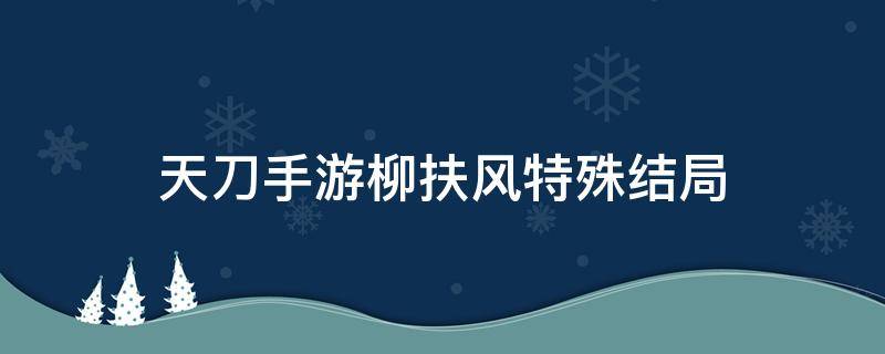 天刀手游柳扶风特殊结局 天刀手游柳扶风特殊结局正确对待傀儡