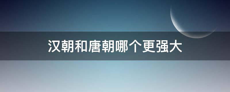 汉朝和唐朝哪个更强大 汉朝和唐朝哪个更厉害