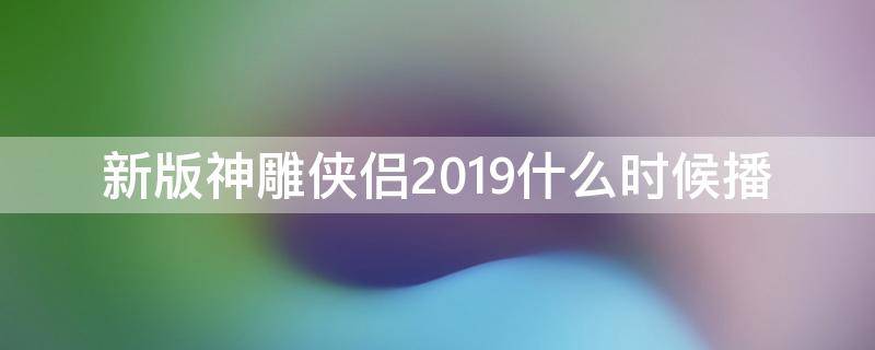 新版神雕侠侣2019什么时候播 新版神雕侠侣2020播出时间