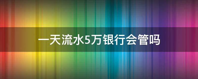 一天流水5万银行会管吗 银行卡每天五万流水没事吧