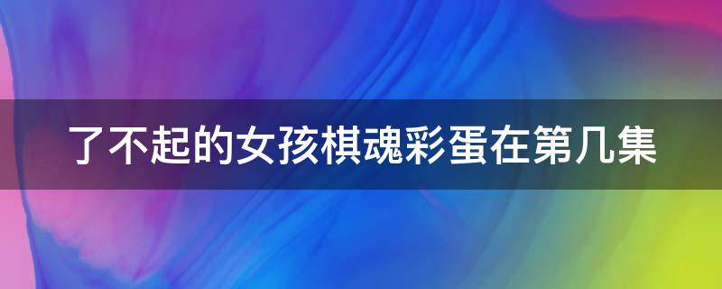 了不起的女孩棋魂彩蛋在第几集 了不起的女孩儿和棋魂是哪一集