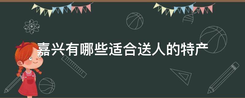 嘉兴有哪些适合送人的特产（嘉兴土特产送人）