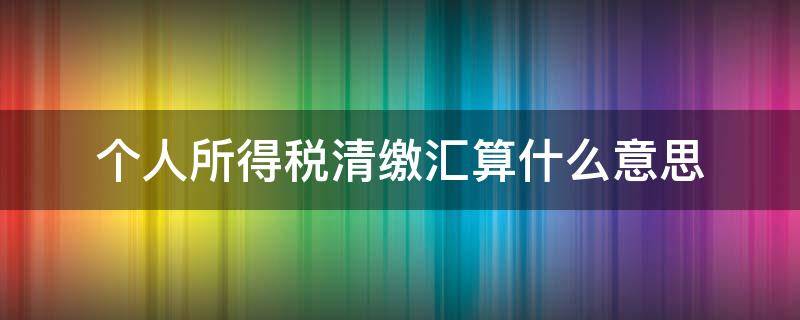 个人所得税清缴汇算什么意思（个人所得税汇算清缴是怎么回事）