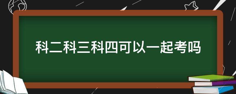 科二科三科四可以一起考吗（c1科二科三科四可以一起考吗）