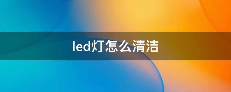 led灯怎么清洁（led灯里面有灰尘怎么清理）