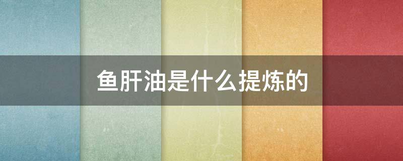 鱼肝油是什么提炼的 鱼肝油的提取物是什么
