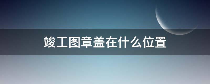 竣工图章盖在什么位置 竣工图章盖在什么位置每页都要盖吗?