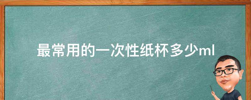 最常用的一次性纸杯多少ml 一次性纸杯有多少毫升