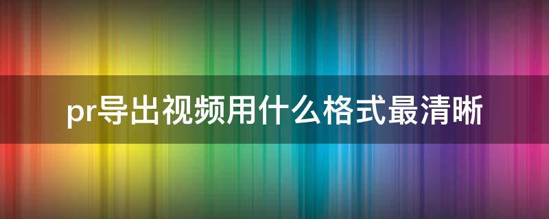 pr导出视频用什么格式最清晰 pr选择什么格式导出视频更清晰