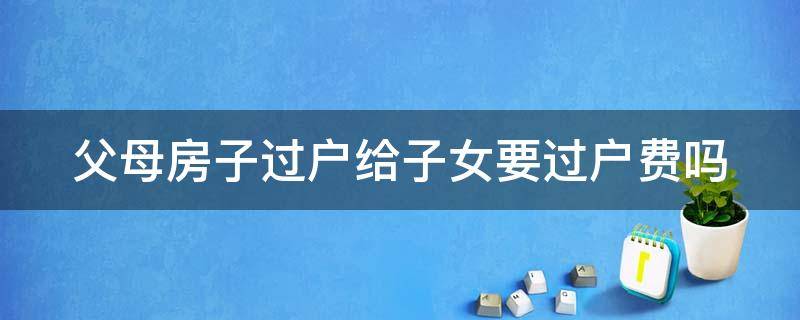 父母房子过户给子女要过户费吗（父母房子过户给子女要过户费吗需多少钱）