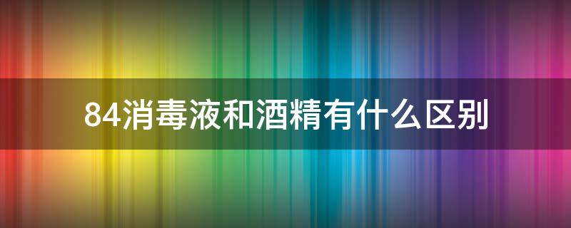 84消毒液和酒精有什么区别（84消毒液还是酒精）