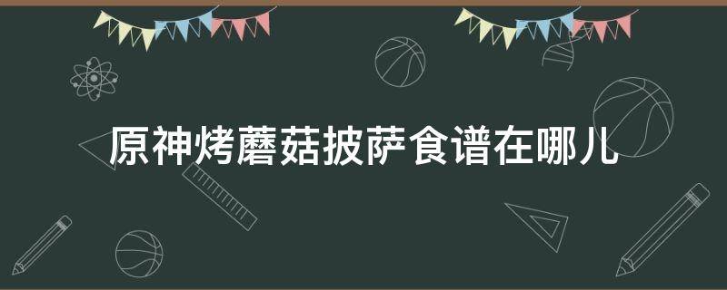 原神烤蘑菇披萨食谱在哪儿（原神烤蘑菇披萨食材）