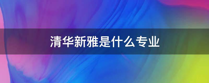 清华新雅是什么专业 清华大学清雅学院是什么专业