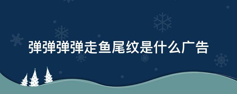 弹弹弹弹走鱼尾纹是什么广告（弹弹弹弹走鱼尾纹是什么广告词）