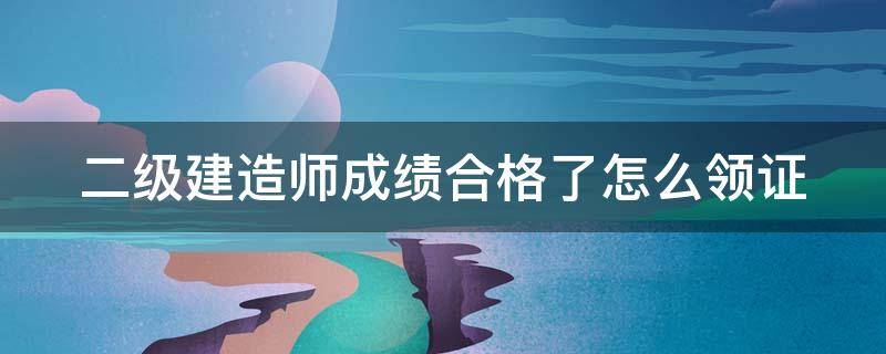 二级建造师成绩合格了怎么领证（二级建造师考试合格后怎么领证）