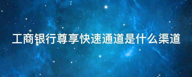 工商银行尊享快速通道是什么渠道 工商银行卡尊享版是什么意思