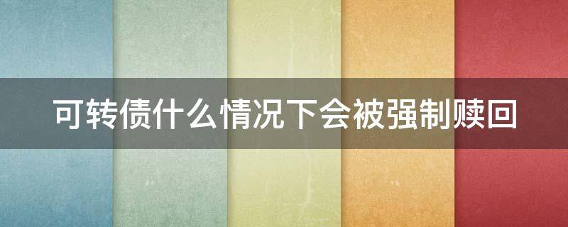 可转债什么情况下会被强制赎回 可转债在什么情况下会被强制赎回