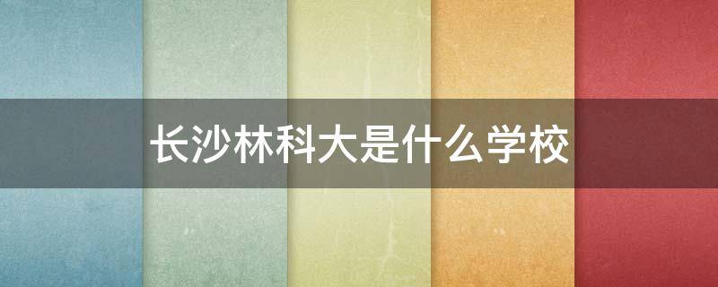 长沙林科大是什么学校 长沙林科大是什么学校湖南农业大学