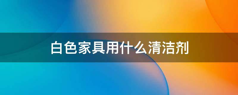 白色家具用什么清洁剂（白色家具用什么擦洗）