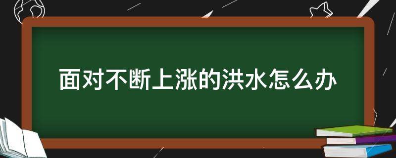 面对不断上涨的洪水怎么办 面对不断上涨的洪水怎么办选择题