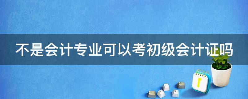 不是会计专业可以考初级会计证吗（不是会计专业的有必要考初级会计资格证吗）