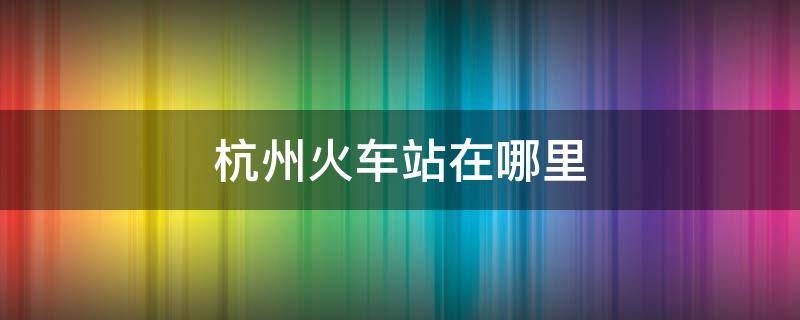 杭州火车站在哪里 杭州火车站在哪里坐火车