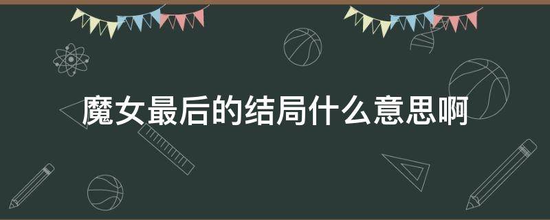 魔女最后的结局什么意思啊 魔女的结局是啥意思