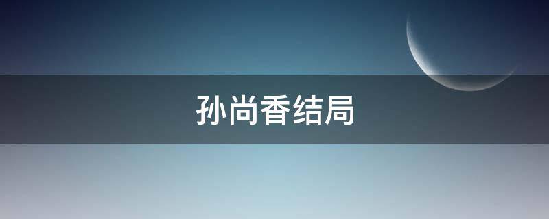 孙尚香结局 孙尚香结局正史