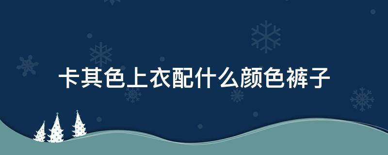 卡其色上衣配什么颜色裤子 卡其色上衣配什么颜色裤子男